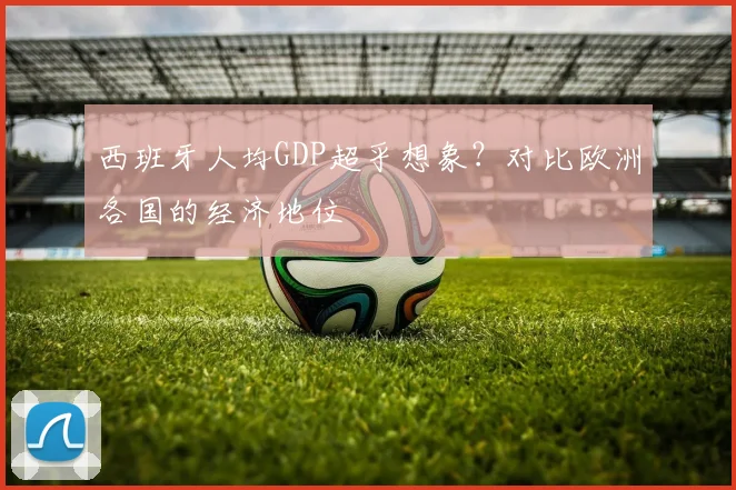 西班牙人均GDP超乎想象？对比欧洲各国的经济地位