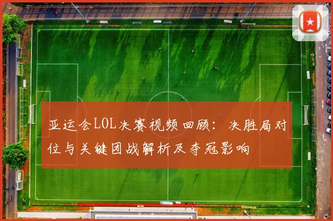 亚运会LOL决赛视频回顾：决胜局对位与关键团战解析及夺冠影响