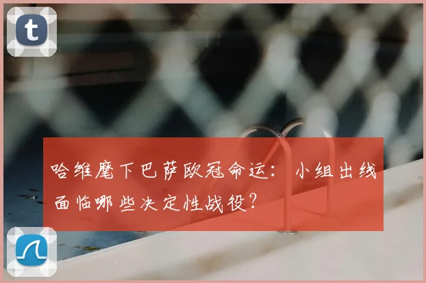 哈维麾下巴萨欧冠命运：小组出线面临哪些决定性战役？