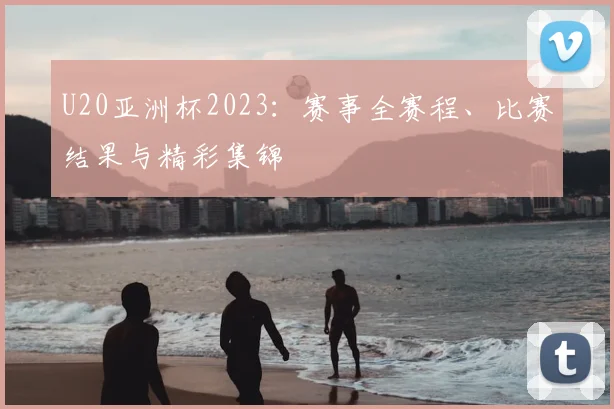 U20亚洲杯2023:赛事全赛程、比赛结果与精彩集锦
