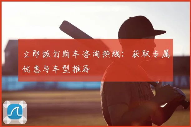 立即拨打购车咨询热线：获取专属优惠与车型推荐