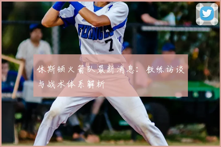 休斯顿火箭队最新消息:教练访谈与战术体系解析
