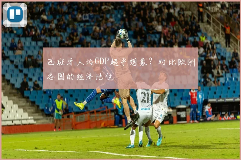 西班牙人均GDP超乎想象？对比欧洲各国的经济地位