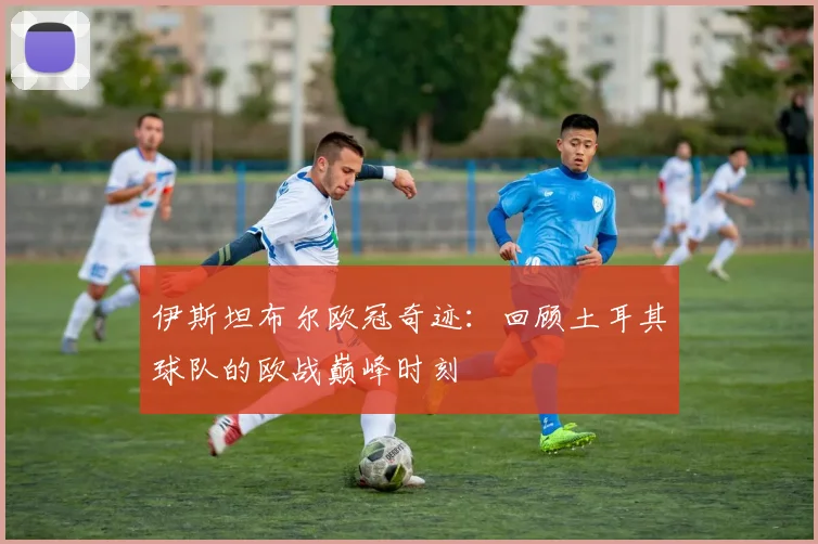 伊斯坦布尔欧冠奇迹：回顾土耳其球队的欧战巅峰时刻