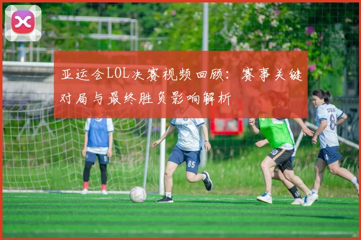 亚运会LOL决赛视频回顾：赛事关键对局与最终胜负影响解析