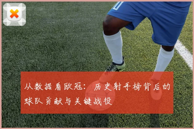 从数据看欧冠：历史射手榜背后的球队贡献与关键战役