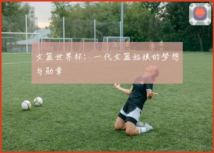 女篮世界杯：一代女篮姑娘的梦想与勋章