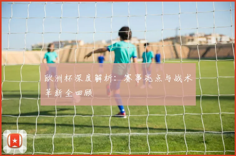 欧洲杯深度解析：赛事亮点与战术革新全回顾