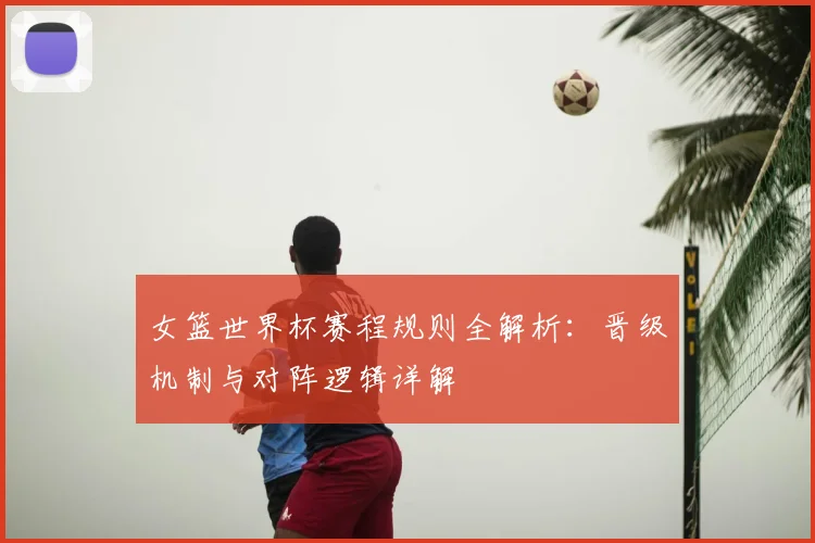 女篮世界杯赛程规则全解析：晋级机制与对阵逻辑详解
