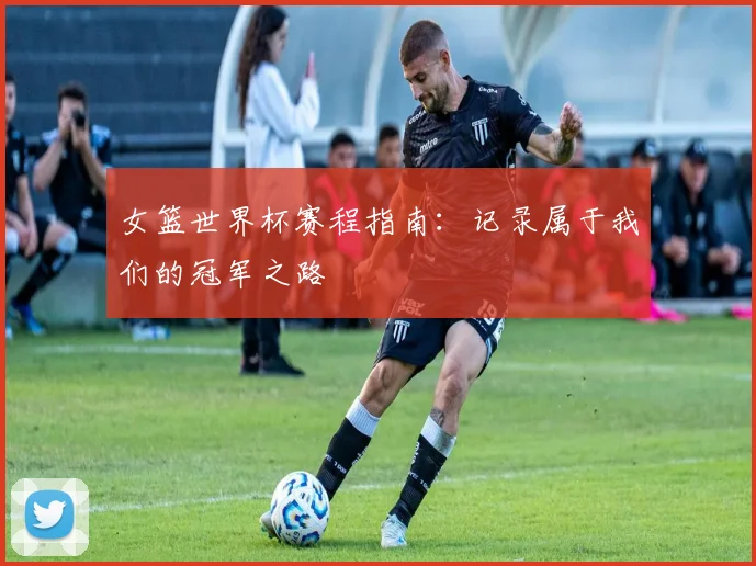 女篮世界杯赛程指南：记录属于我们的冠军之路
