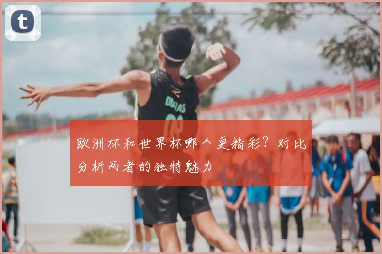 欧洲杯和世界杯哪个更精彩？对比分析两者的独特魅力