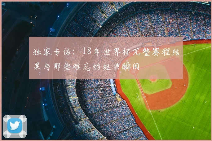 独家专访：18年世界杯完整赛程结果与那些难忘的经典瞬间
