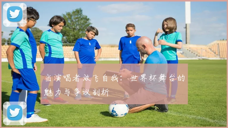 当演唱者放飞自我:世界杯舞台的魅力与争议剖析