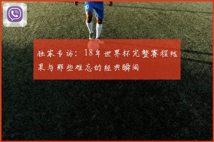 独家专访:18年世界杯完整赛程结果与那些难忘的经典瞬间