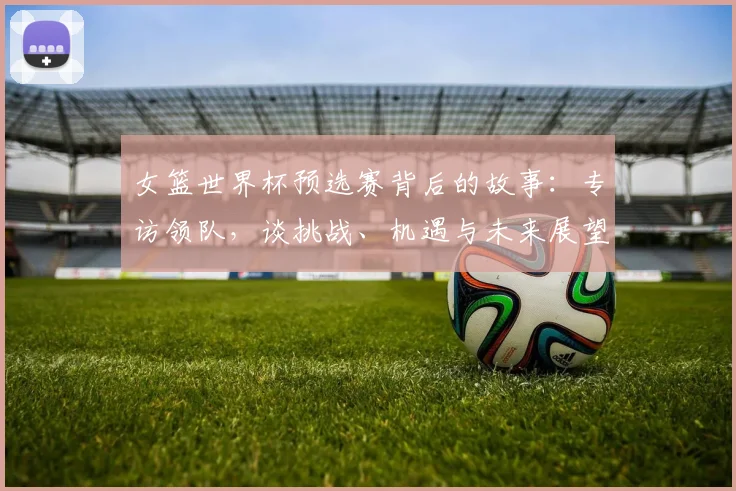 女篮世界杯预选赛背后的故事：专访领队，谈挑战、机遇与未来展望